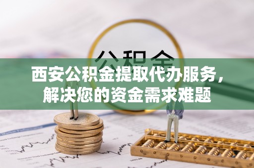 天山西安公积金提取代办服务，解决您的资金需求难题